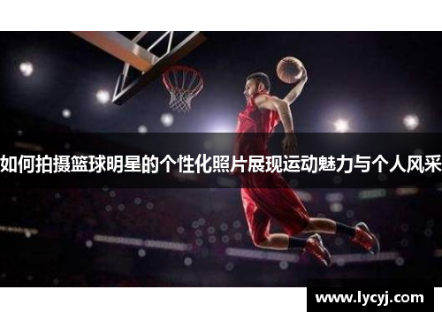 如何拍摄篮球明星的个性化照片展现运动魅力与个人风采