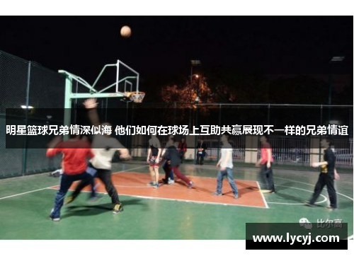 明星篮球兄弟情深似海 他们如何在球场上互助共赢展现不一样的兄弟情谊