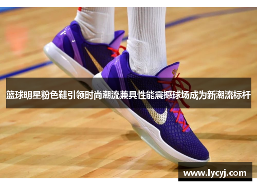 篮球明星粉色鞋引领时尚潮流兼具性能震撼球场成为新潮流标杆
